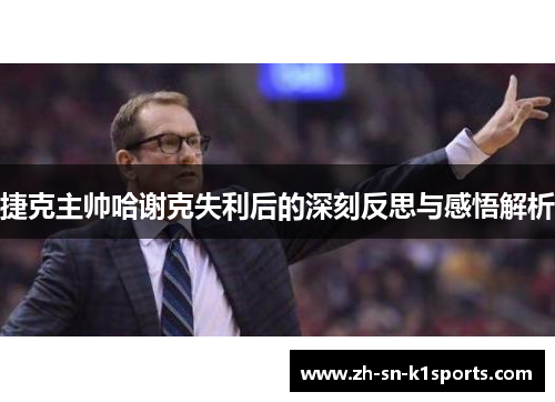 捷克主帅哈谢克失利后的深刻反思与感悟解析