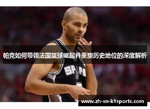 帕克如何带领法国篮球崛起并重塑历史地位的深度解析 帕克如何带领法国篮球崛起并重塑历史地位的深度解析