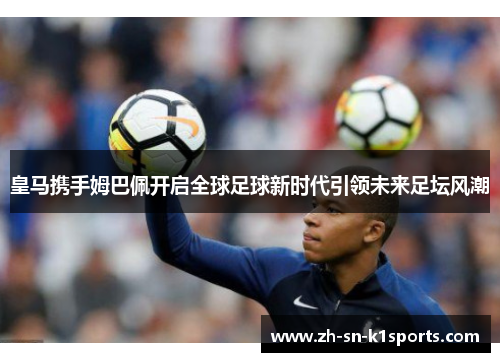 皇马携手姆巴佩开启全球足球新时代引领未来足坛风潮