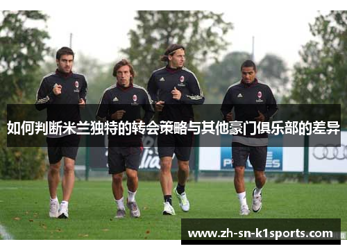如何判断米兰独特的转会策略与其他豪门俱乐部的差异