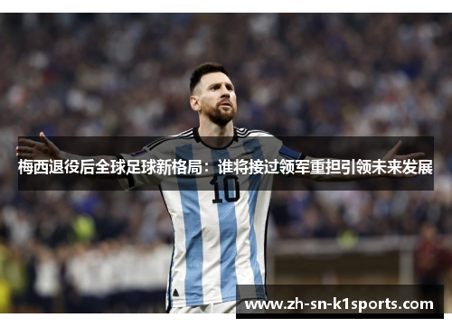 梅西退役后全球足球新格局：谁将接过领军重担引领未来发展