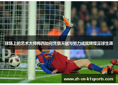 球场上的艺术大师梅西如何凭借天赋与努力成就辉煌足球生涯 球场上的艺术大师梅西如何凭借天赋与努力成就辉煌足球生涯