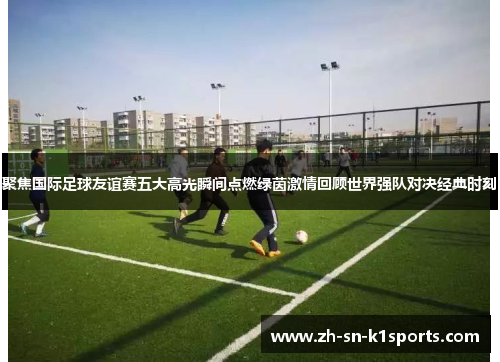 聚焦国际足球友谊赛五大高光瞬间点燃绿茵激情回顾世界强队对决经典时刻