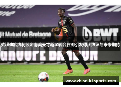 英超劲旅热刺锁定南美天才新星转会在即引发球迷热议与未来期待