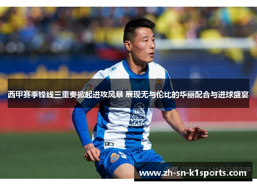 西甲赛季锋线三重奏掀起进攻风暴 展现无与伦比的华丽配合与进球盛宴