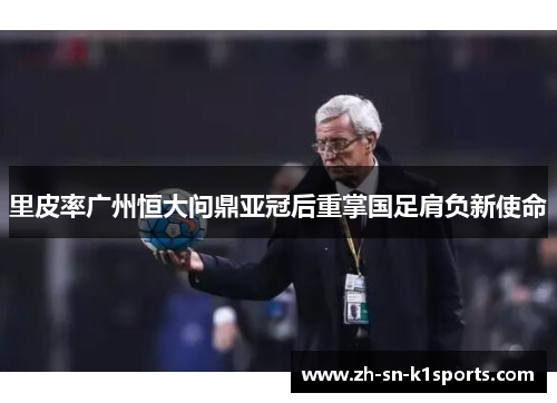 里皮率广州恒大问鼎亚冠后重掌国足肩负新使命 里皮率广州恒大问鼎亚冠后重掌国足肩负新使命