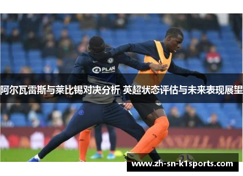 阿尔瓦雷斯与莱比锡对决分析 英超状态评估与未来表现展望