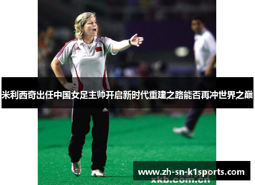 米利西奇出任中国女足主帅开启新时代重建之路能否再冲世界之巅